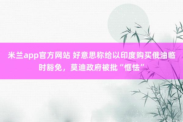 米兰app官方网站 好意思称给以印度购买俄油临时豁免，莫迪政府被批“恇怯”