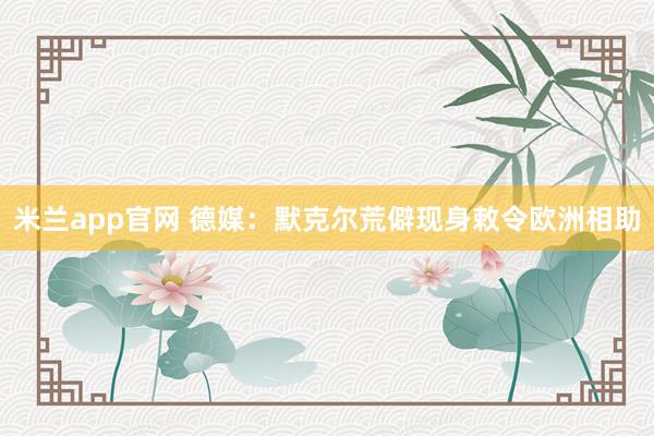 米兰app官网 德媒：默克尔荒僻现身敕令欧洲相助