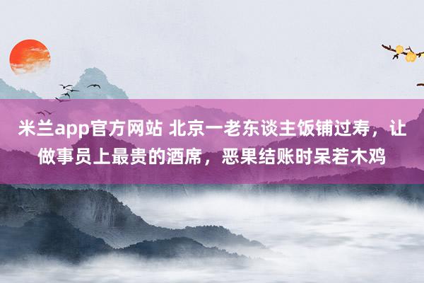 米兰app官方网站 北京一老东谈主饭铺过寿，让做事员上最贵的酒席，恶果结账时呆若木鸡