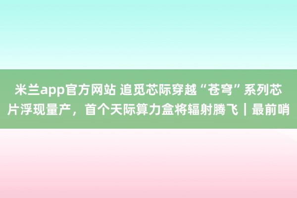 米兰app官方网站 追觅芯际穿越“苍穹”系列芯片浮现量产，首个天际算力盒将辐射腾飞｜最前哨