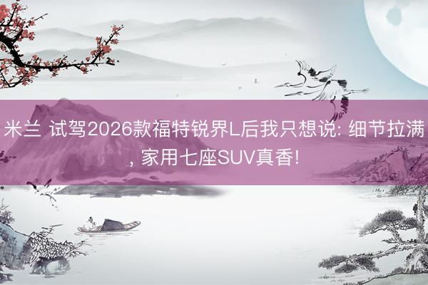 米兰 试驾2026款福特锐界L后我只想说: 细节拉满, 家用七座SUV真香!