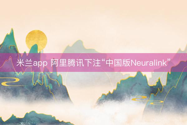 米兰app 阿里腾讯下注“中国版Neuralink”