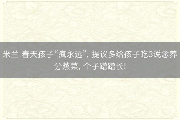 米兰 春天孩子“疯永远”, 提议多给孩子吃3说念养分蒸菜, 个子蹭蹭长!
