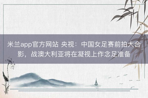 米兰app官方网站 央视：中国女足赛前拍大合影，战澳大利亚将在凝视上作念足准备
