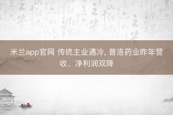 米兰app官网 传统主业遇冷, 普洛药业昨年营收、净利润双降