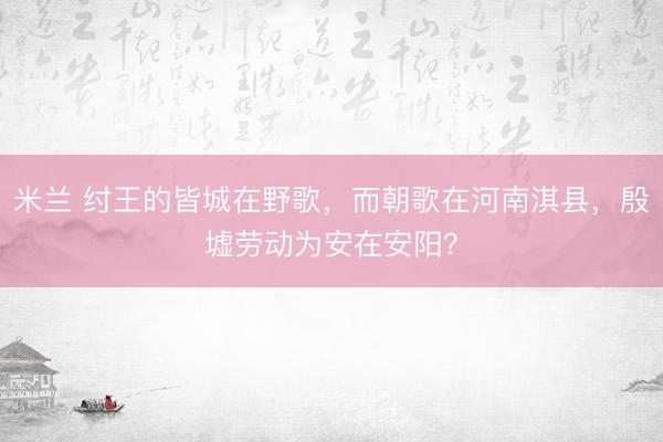 米兰 纣王的皆城在野歌，而朝歌在河南淇县，殷墟劳动为安在安阳？