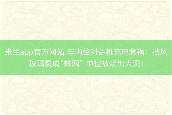 米兰app官方网站 车内给对讲机充电惹祸：挡风玻璃裂成“蛛网” 中控被烧出大洞！