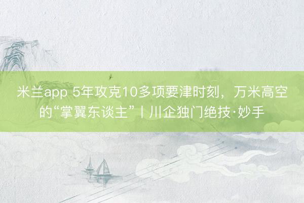 米兰app 5年攻克10多项要津时刻，万米高空的“掌翼东谈主”丨川企独门绝技·妙手
