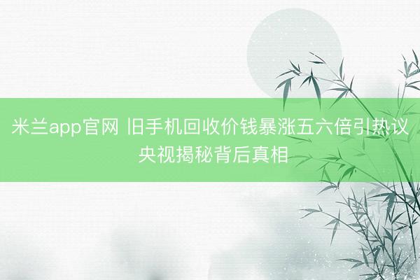 米兰app官网 旧手机回收价钱暴涨五六倍引热议 央视揭秘背后真相