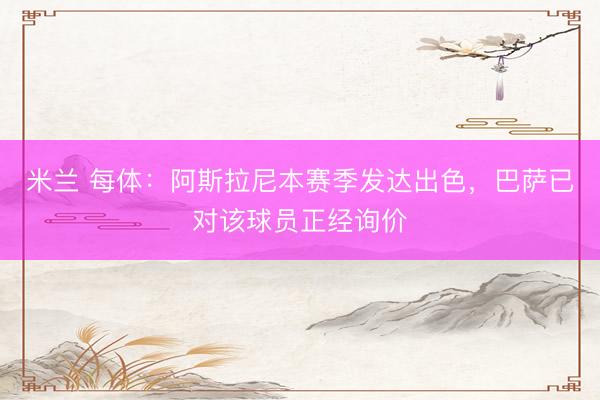 米兰 每体：阿斯拉尼本赛季发达出色，巴萨已对该球员正经询价
