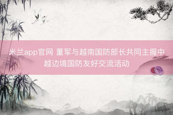 米兰app官网 董军与越南国防部长共同主握中越边境国防友好交流活动