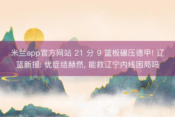 米兰app官方网站 21 分 9 篮板碾压德甲! 辽篮新援: 优症结赫然, 能救辽宁内线困局吗