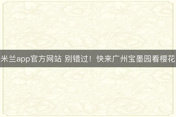 米兰app官方网站 别错过！快来广州宝墨园看樱花