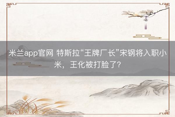 米兰app官网 特斯拉“王牌厂长”宋钢将入职小米，王化被打脸了？