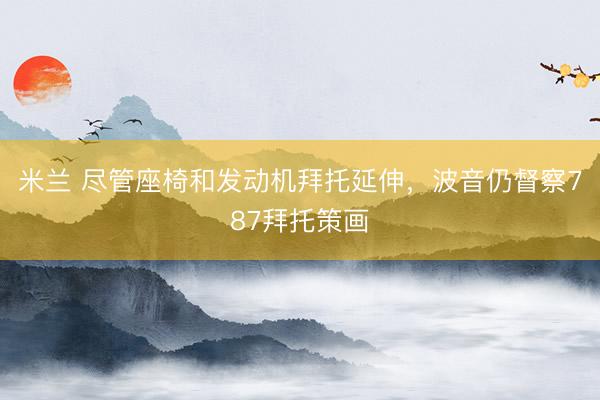 米兰 尽管座椅和发动机拜托延伸，波音仍督察787拜托策画
