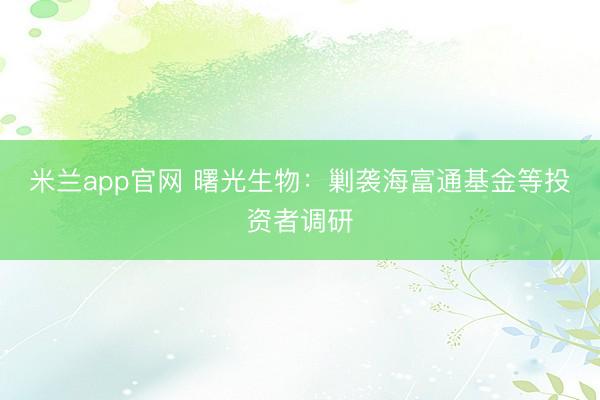 米兰app官网 曙光生物：剿袭海富通基金等投资者调研