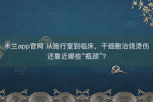 米兰app官网 从施行室到临床，干细胞治烧烫伤还靠近哪些“瓶颈”？