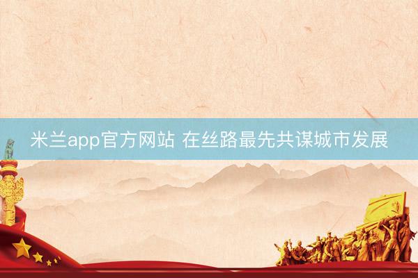 米兰app官方网站 在丝路最先共谋城市发展