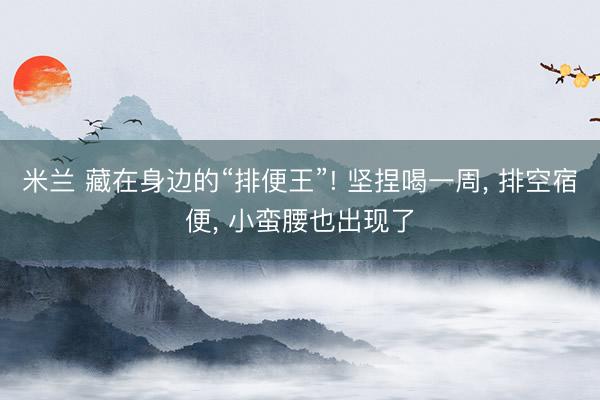 米兰 藏在身边的“排便王”! 坚捏喝一周, 排空宿便, 小蛮腰也出现了