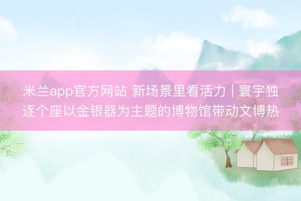 米兰app官方网站 新场景里看活力 | 寰宇独逐个座以金银器为主题的博物馆带动文博热