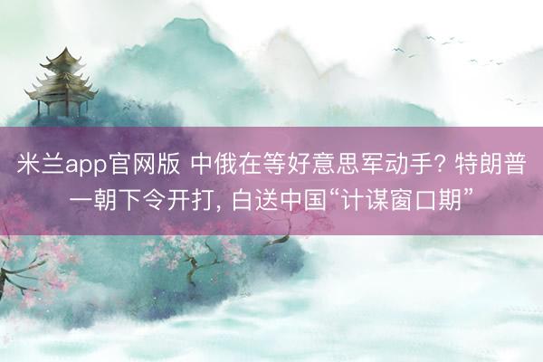 米兰app官网版 中俄在等好意思军动手? 特朗普一朝下令开打, 白送中国“计谋窗口期”