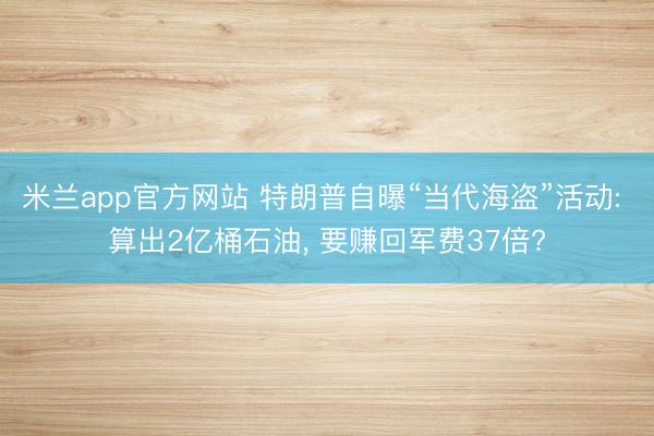 米兰app官方网站 特朗普自曝“当代海盗”活动: 算出2亿桶石油, 要赚回军费37倍?